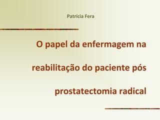 O papel da enfermagem na reabilitação do paciente pós prostatectomia radical 
Patrícia Fera  