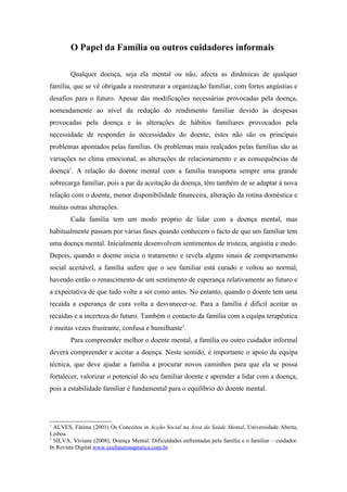 O Papel da Família ou outros cuidadores informais

        Qualquer doença, seja ela mental ou não, afecta as dinâmicas de qualquer
família, que se vê obrigada a reestruturar a organização familiar, com fortes angústias e
desafios para o futuro. Apesar das modificações necessárias provocadas pela doença,
nomeadamente ao nível da redução do rendimento familiar devido às despesas
provocadas pela doença e às alterações de hábitos familiares provocados pela
necessidade de responder às necessidades do doente, estes não são os principais
problemas apontados pelas famílias. Os problemas mais realçados pelas famílias são as
variações no clima emocional, as alterações de relacionamento e as consequências da
doença1. A relação do doente mental com a família transporta sempre uma grande
sobrecarga familiar, pois a par da aceitação da doença, têm também de se adaptar à nova
relação com o doente, menor disponibilidade financeira, alteração da rotina doméstica e
muitas outras alterações.
        Cada família tem um modo próprio de lidar com a doença mental, mas
habitualmente passam por várias fases quando conhecem o facto de que um familiar tem
uma doença mental. Inicialmente desenvolvem sentimentos de tristeza, angústia e medo.
Depois, quando o doente inicia o tratamento e revela alguns sinais de comportamento
social aceitável, a família aufere que o seu familiar está curado e voltou ao normal,
havendo então o renascimento de um sentimento de esperança relativamente ao futuro e
a expectativa de que tudo volte a ser como antes. No entanto, quando o doente tem uma
recaída a esperança de cura volta a desvanecer-se. Para a família é difícil aceitar as
recaídas e a incerteza do futuro. Também o contacto da família com a equipa terapêutica
é muitas vezes frustrante, confusa e humilhante2.
        Para compreender melhor o doente mental, a família ou outro cuidador informal
deverá compreender e aceitar a doença. Neste sentido, é importante o apoio da equipa
técnica, que deve ajudar a família a procurar novos caminhos para que ela se possa
fortalecer, valorizar o potencial do seu familiar doente e aprender a lidar com a doença,
pois a estabilidade familiar é fundamental para o equilíbrio do doente mental.




1
  ALVES, Fátima (2001) Os Conceitos in Acção Social na Área da Saúde Mental, Universidade Aberta,
Lisboa
2
  SILVA, Viviane (2008), Doença Mental: Dificuldades enfrentadas pela família e o familiar – cuidador.
In Revista Digital www.seufuturonapratica.com.br
 