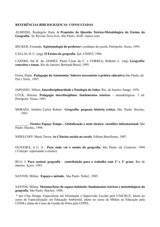 REFERÊNCIAS BIBLIOGRÁFICAS CONSULTADAS

ALMEIDA, Rosângela Doin. A Propósito da Questão Teórico-Metodologico do Ensino da
Geografia. In: Revista Terra livre. São Paulo: AGB / marco zero


BECKER, Fernando. Epistemologia do professor: cotidiano da escola. Petrópolis: Vozes, 1993.

CALLAI, H. C. (org). O Ensino da geografia. Ijuí: UNIJUÍ, 1986.

CASTRO, Iná R. de, GOMES, Paulo César da C. e CORREA, Roberto L. (org) Geografia:
conceitos e temas. Rio de Janeiro; Bertrand Brasil, 1995.


Freire, Paulo. Pedagogia da Autonomia: Saberes necessários à prática educativa.São Paulo, ed.
Paz e Terra, 1997.


JAPIASSU, Milton. Interdisciplinaridade e Patologia do Saber. Rio de Janeiro: Image. 1976.
LÜCK, Heloisa: Pedagogia interdisciplinar. fundamentos teóricos – metodológicos. 3 ed.
Petrópolis: Vozes, 1997.


MORAES, Antônio Carlos Robert. Geografia: pequena história crítica. São Paulo: Hucitec,
  1983.


________. Técnica Espaço Tempo - Globalização e meio técnico- científico informacional. São
Paulo: Hucitec, 1994.

NIDELCOFF. Maria Teresa. As Ciências sociais na escola. Editora Brasiliense. 1987.


OLIVEIRA, A U. A . Para onde vai o ensino da geografia. São Paulo: ed. Contexto. 1994
( Coleção repensando o ensino).


RUA. J. Para ensinar geografia – contribuição para o trabalho com 1º e 2º graus. Rio de
Janeiro: Acess. 1993.


SANTOS, Milton. Espaço e método. São Paulo: Nobel , 1985.


SANTOS, Milton. Metamorfoses do espaço habitado: fundamentos teóricos e metodológicos da
geografia. São Paulo: Hucitec, 1988.
 * por Cléa Hempe: Especialista em Orientação e Supervisão Escolar pela UNICRUZ, tutora no
curso de Especialização em Educação Ambiental, aluna no curso de Mídias na Educação pela
UFSM e aluna do Curso de Gestão de Polos pela UFPEL.
 
