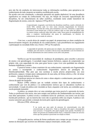 pois não lhe dá condições de interconectar todas as informações recebidas, para apropriar-se do
conhecimento do todo, proposto na temática escolhida pela escola.
De acordo com esta constatação, a educação apresenta um quadro deplorável, há uma decadência
significativa no campo do conhecimento. Ou seja, em função da crescente especialização das
disciplinas, há um esfacelamento do saber cientifico, resultando neste estado lamentável de
fragmentação do ensino, como diz Japiassu (1976,p.40-41)
A especialização exagerada e sem limites das disciplinas científicas, a partir, sobretudo, do
século XIX, culmina cada vez mais numa crescente fragmentação do horizonte
epistemológico. No final das contas, para retomarmos a de G.K. Chesterton, o especialista
converteu-se neste homem que, a força de conhecer cada vez mais sobre um objeto, cada
vez menos extenso, acaba por saber tudo sobre o nada. Nesse ponto de esmigalhamento do
saber, a exigência interdisciplinar não passa de manifestação, no domínio do
conhecimento, de um estado de carência .
Com isso, a escola deixa de cumprir seu papel, de proporcionar ao aluno condições de
desenvolvimento integral e de produção do seu conhecimento, o que possibilitaria seu engajamento
e participação na sociedade.Sobre isso, Freire ( 1997,p.76) explicita:
A capacidade de aprender, não apenas para nos adaptar mas sobretudo para transformar a
realidade, para nela intervir, recuando a fala de nossa educabilidade a um nível distinto do
nível do adestramento dos outros animais ou do cultivo das plantas.
Verifica-se que há necessidade de mudanças de paradigmas, para conceber o processo
de ensino e de aprendizagem. A sociedade requer homens holísticos, capazes de compreender sua
própria vida, com capacidade de criar, para gerar lucros e para viver com qualidade nas relações
humanas trabalhistas e sociais.
É possível tornar o aluno construtor do seu conhecimento, superando esta fragmentação
no ensino e recompondo o conhecimento fragmentário através do paradigma da
Interdisciplinaridade. Mas para que isso aconteça à escola precisa proporcionar, aos seus
professores, espaços e tempos para o planejamento de suas aulas, de forma coletiva, a fim de tornar
os alunos – homens holísticos do futuro.
O professor precisa ter clareza de como o aluno adquire o conhecimento, para poder ter
clareza do papel da Geografia.
Becker (1996) enfatiza que na verdade existem dois tipos de conhecimento: o
conhecimento que vem da prática e os conhecimentos teóricos que os educadores recebem na
universidade. A noção de prática está vinculada ao fazer, enquanto a de teoria, aos conteúdos que a
escola pretende transmitir.
A prática, no entanto deve ser uma estratégia que torna possível a apreensão da teoria.
Todos os professores têm teoria, mas nem sempre suas práticas são fundamentadas nas teorias, que
suas falas apresentam. A prática revela a verdadeira teoria do professor, essa teoria vem da força
trazida pelo professor, que na maioria das vezes não se questiona sobre sua origem. A prática é um
recurso sensorial, que permite a retenção da teoria pelo sujeito da aprendizagem.
Oliveira (1994) afirma que :
É na escola que uma parte do processo de conscientização e/ou não
conscientização se desenvolve. Todas as disciplinas têm papel a desempenhar
nesse processo. À Geografia cabe papel singular nesta questão. Possibilitar aos
alunos um processo de amadurecimento físico e intelectual criando um universo
crítico que lhes permita se posicionar em relação ao futuro.
A Geografia precisa ensinar de forma condizente com o tempo em que vivemos e estar
atentos às alterações que ocorrem nos diferentes espaços (município, estado, país).
 