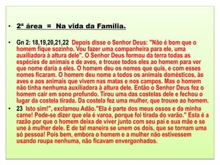 • 2ª área = Na vida da Família.
• Gn 2: 18,19,20,21,22 Depois disse o Senhor Deus: "Não é bom que o
homem fique sozinho. Vou fazer uma companheira para ele, uma
auxiliadora à altura dele". O Senhor Deus formou da terra todas as
espécies de animais e de aves, e trouxe todos eles ao homem para ver
que nome daria a eles. O homem deu os nomes que quis, e com esses
nomes ficaram. O homem deu nome a todos os animais domésticos, às
aves e aos animais que vivem nas matas e nos campos. Mas o homem
não tinha nenhuma auxiliadora à altura dele. Então o Senhor Deus fez o
homem cair em sono profundo. Tirou uma das costelas dele e fechou o
lugar da costela tirada. Da costela fez uma mulher, que trouxe ao homem.
• 23 Isto sim!", exclamou Adão."Ela é parte dos meus ossos e da minha
carne! Pode-se dizer que ela é varoa, porque foi tirada do varão." Esta é a
razão por que o homem deixa de viver junto com seu pai e sua mãe e se
une à mulher dele. E de tal maneira se unem os dois, que se tornam uma
só pessoa! Pois bem, embora o homem e a mulher não estivessem
usando roupa nenhuma, não ficavam envergonhados.
 