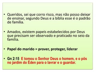 • Queridos, sei que corro risco, mas não posso deixar
de ensinar, segundo Deus e a bíblia esse é o padrão
de família.
• Amados, existem papeis estabelecidos por Deus
que precisam ser observado e praticado no seio da
família.
• Papel do marido = prover, proteger, liderar
• Gn 2:15 E tomou o Senhor Deus o homem, e o pôs
no jardim do Éden para o lavrar e o guardar.
 