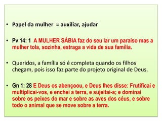 • Papel da mulher = auxiliar, ajudar
• Pv 14: 1 A MULHER SÁBIA faz do seu lar um paraíso mas a
mulher tola, sozinha, estraga a vida de sua família.
• Queridos, a família só é completa quando os filhos
chegam, pois isso faz parte do projeto original de Deus.
• Gn 1: 28 E Deus os abençoou, e Deus lhes disse: Frutificai e
multiplicai-vos, e enchei a terra, e sujeitai-a; e dominai
sobre os peixes do mar e sobre as aves dos céus, e sobre
todo o animal que se move sobre a terra.
 