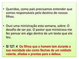 • Queridos, como país precisamos entender que
somos responsáveis pelo destino de nossos
filhos.
• Ouvi uma ministração esta semana, sobre: O
desafio de ser pai. O pastor que ministrava me
fez pensar em algo dentro de um texto que ele
leu.
• Sl 127: 4 Os filhos que o homem tem durante a
sua mocidade são como flechas de um soldado
valente, afiadas e prontas para a defesa.
 