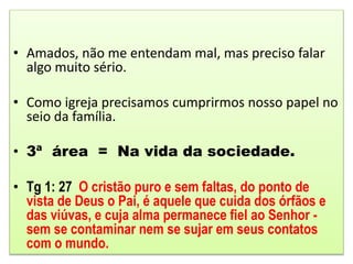 • Amados, não me entendam mal, mas preciso falar
algo muito sério.
• Como igreja precisamos cumprirmos nosso papel no
seio da família.
• 3ª área = Na vida da sociedade.
• Tg 1: 27 O cristão puro e sem faltas, do ponto de
vista de Deus o Pai, é aquele que cuida dos órfãos e
das viúvas, e cuja alma permanece fiel ao Senhor -
sem se contaminar nem se sujar em seus contatos
com o mundo.
 