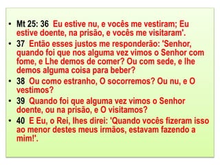 • Mt 25: 36 Eu estive nu, e vocês me vestiram; Eu
estive doente, na prisão, e vocês me visitaram'.
• 37 Então esses justos me responderão: 'Senhor,
quando foi que nos alguma vez vimos o Senhor com
fome, e Lhe demos de comer? Ou com sede, e lhe
demos alguma coisa para beber?
• 38 Ou como estranho, O socorremos? Ou nu, e O
vestimos?
• 39 Quando foi que alguma vez vimos o Senhor
doente, ou na prisão, e O visitamos?
• 40 E Eu, o Rei, lhes direi: 'Quando vocês fizeram isso
ao menor destes meus irmãos, estavam fazendo a
mim!'.
 