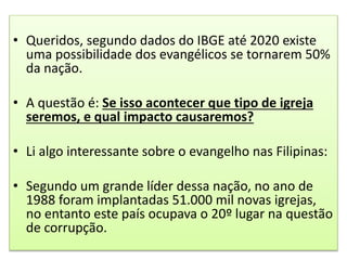 • Queridos, segundo dados do IBGE até 2020 existe
uma possibilidade dos evangélicos se tornarem 50%
da nação.
• A questão é: Se isso acontecer que tipo de igreja
seremos, e qual impacto causaremos?
• Li algo interessante sobre o evangelho nas Filipinas:
• Segundo um grande líder dessa nação, no ano de
1988 foram implantadas 51.000 mil novas igrejas,
no entanto este país ocupava o 20º lugar na questão
de corrupção.
 