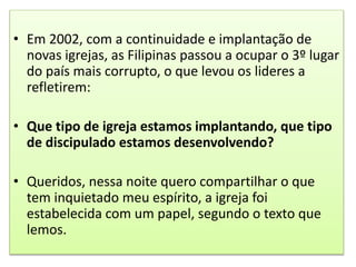 • Em 2002, com a continuidade e implantação de
novas igrejas, as Filipinas passou a ocupar o 3º lugar
do país mais corrupto, o que levou os lideres a
refletirem:
• Que tipo de igreja estamos implantando, que tipo
de discipulado estamos desenvolvendo?
• Queridos, nessa noite quero compartilhar o que
tem inquietado meu espírito, a igreja foi
estabelecida com um papel, segundo o texto que
lemos.
 