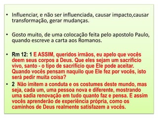 • Influenciar, e não ser influenciada, causar impacto,causar
transformação, gerar mudanças.
• Gosto muito, de uma colocação feita pelo apostolo Paulo,
quando escreve a carta aos Romanos.
• Rm 12: 1 E ASSIM, queridos irmãos, eu apelo que vocês
deem seus corpos a Deus. Que eles sejam um sacrifício
vivo, santo - o tipo de sacrifício que Ele pode aceitar.
Quando vocês pensam naquilo que Ele fez por vocês, isto
será pedir muita coisa?
• 2 Não imitem a conduta e os costumes deste mundo, mas
seja, cada um, uma pessoa nova e diferente, mostrando
uma sadia renovação em tudo quanto faz e pensa. E assim
vocês aprenderão de experiência própria, como os
caminhos de Deus realmente satisfazem a vocês.
 