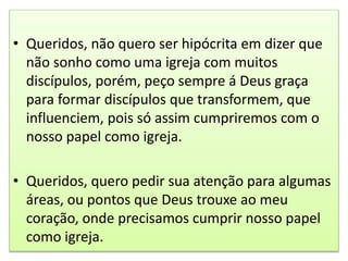 • Queridos, não quero ser hipócrita em dizer que
não sonho como uma igreja com muitos
discípulos, porém, peço sempre á Deus graça
para formar discípulos que transformem, que
influenciem, pois só assim cumpriremos com o
nosso papel como igreja.
• Queridos, quero pedir sua atenção para algumas
áreas, ou pontos que Deus trouxe ao meu
coração, onde precisamos cumprir nosso papel
como igreja.
 