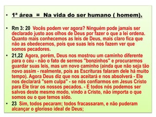 • 1ª área = Na vida do ser humano ( homem).
• Rm 3: 20 Vocês podem ver agora? Ninguém pode jamais ser
declarado justo aos olhos de Deus por fazer o que a lei ordena.
Quanto mais conhecemos as leis de Deus, mais claro fica que
não as obedecemos, pois que suas leis nos fazem ver que
somos pecadores.
• 21,22 Agora, porém, Deus nos mostrou um caminho diferente
para o céu - não o fato de sermos "bonzinhos" e procurarmos
guardar suas leis, mas um novo caminho (ainda que não seja tão
novo assim - realmente, pois as Escrituras falaram dele há muito
tempo). Agora Deus diz que nos aceitará e nos absolverá - Ele
nos declarará "sem culpa" - se nós confiarmos em Jesus Cristo
para Ele tirar os nossos pecados. - E todos nós podemos ser
salvos deste mesmo modo, vindo a Cristo, não importa o que
somos ou o que temos sido.
• 23 Sim, todos pecaram; todos fracassaram, e não puderam
alcançar o glorioso ideal de Deus;
 