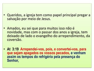 • Queridos, a igreja tem como papel principal pregar a
salvação por meio de Jesus.
• Amados, eu sei que para muitos isso não é
novidade, mas com o passar dos anos a igreja, tem
deixado de lado o evangelho do arrependimento, da
coversão.
• At 3:19 Arrependei-vos, pois, e convertei-vos, para
que sejam apagados os vossos pecados, e venham
assim os tempos do refrigério pela presença do
Senhor,
 