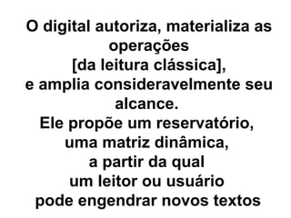O digital autoriza, materializa as operações [da leitura clássica],  e amplia consideravelmente seu alcance.  Ele propõe um reservatório,  uma matriz dinâmica,  a partir da qual  um leitor ou usuário  pode engendrar novos textos   