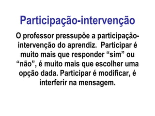 Participação-intervenção O professor pressupõe a participação-intervenção do aprendiz.  Participar é muito mais que responder “sim” ou “não”, é muito mais que escolher uma opção dada. Participar é modificar, é interferir na mensagem. 