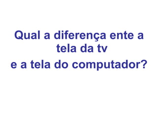 Qual a diferença ente a tela da tv e a tela do computador? 