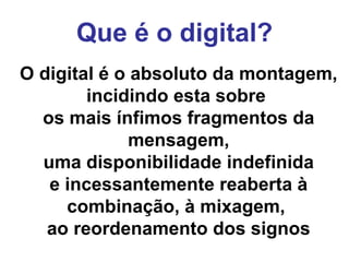 Que é o digital? O digital é o absoluto da montagem,  incidindo esta sobre  os mais ínfimos fragmentos da mensagem, uma disponibilidade indefinida  e incessantemente reaberta à combinação, à mixagem,  ao reordenamento dos signos 