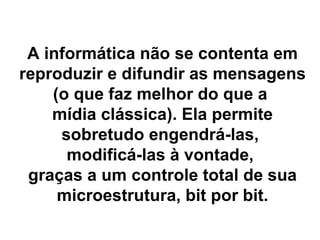 A informática não se contenta em reproduzir e difundir as mensagens  (o que faz melhor do que a  mídia clássica). Ela permite sobretudo engendrá-las,  modificá-las à vontade,  graças a um controle total de sua microestrutura, bit por bit. 