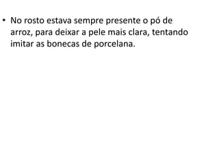 • No rosto estava sempre presente o pó de
arroz, para deixar a pele mais clara, tentando
imitar as bonecas de porcelana.
 