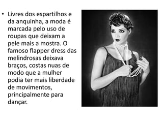• Livres dos espartilhos e
da anquinha, a moda é
marcada pelo uso de
roupas que deixam a
pele mais a mostra. O
famoso flapper dress das
melindrosas deixava
braços, costas nuas de
modo que a mulher
podia ter mais liberdade
de movimentos,
principalmente para
dançar.
 