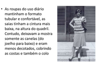 • As roupas do uso diário
mantinham o formato
tubular e confortável, as
saias tinham a cintura mais
baixa, na altura do quadril.
Contudo, deixavam a mostra
somente as canelas (do
joelho para baixo) e eram
menos decotados, cobrindo
as costas e também o colo
 