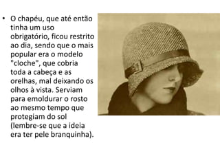 • O chapéu, que até então
tinha um uso
obrigatório, ficou restrito
ao dia, sendo que o mais
popular era o modelo
"cloche", que cobria
toda a cabeça e as
orelhas, mal deixando os
olhos à vista. Serviam
para emoldurar o rosto
ao mesmo tempo que
protegiam do sol
(lembre-se que a ideia
era ter pele branquinha).
 