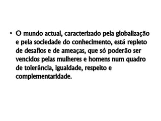 • O mundo actual, caracterizado pela globalização
e pela sociedade do conhecimento, está repleto
de desafios e de ameaças, que só poderão ser
vencidos pelas mulheres e homens num quadro
de tolerância, igualdade, respeito e
complementaridade.
 