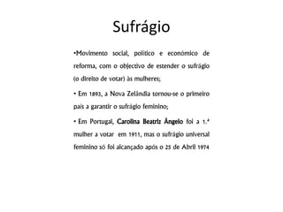 Sufrágio
•Movimento social, político e económico de
reforma, com o objectivo de estender o sufrágio
(o direito de votar) às mulheres;
• Em 1893, a Nova Zelândia tornou-se o primeiro
país a garantir o sufrágio feminino;
• Em Portugal, Carolina Beatriz Ângelo foi a 1.ª
mulher a votar em 1911, mas o sufrágio universal
feminino só foi alcançado após o 25 de Abril 1974
 