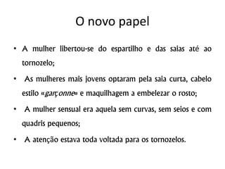 O novo papel
• A mulher libertou-se do espartilho e das saias até ao
tornozelo;
• As mulheres mais jovens optaram pela saia curta, cabelo
estilo «garçonne» e maquilhagem a embelezar o rosto;
• A mulher sensual era aquela sem curvas, sem seios e com
quadris pequenos;
• A atenção estava toda voltada para os tornozelos.
 