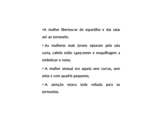 •A mulher libertou-se do espartilho e das saias
até ao tornozelo;
• As mulheres mais jovens optaram pela saia
curta, cabelo estilo «garçonne» e maquilhagem a
embelezar o rosto;
• A mulher sensual era aquela sem curvas, sem
seios e com quadris pequenos;
• A atenção estava toda voltada para os
tornozelos.
 