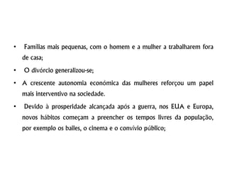 • Famílias mais pequenas, com o homem e a mulher a trabalharem fora
de casa;
• O divórcio generalizou-se;
• A crescente autonomia económica das mulheres reforçou um papel
mais interventivo na sociedade.
• Devido à prosperidade alcançada após a guerra, nos EUA e Europa,
novos hábitos começam a preencher os tempos livres da população,
por exemplo os bailes, o cinema e o convívio público;
 