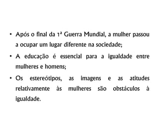 • Após o final da 1ª Guerra Mundial, a mulher passou
a ocupar um lugar diferente na sociedade;
• A educação é essencial para a igualdade entre
mulheres e homens;
• Os estereótipos, as imagens e as atitudes
relativamente às mulheres são obstáculos à
igualdade.
 