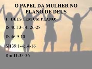 O PAPEL DA MULHER NO
PLANO DE DEUS
1. DEUS TEM UM PLANO!
IS 40:13-14; 26-28
IS 46:9-10
Sl139:1-4;14-16
Rm 11:33-36
 