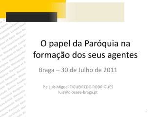 O papel da Paróquia na formação dos seus agentes Braga – 30 de Julho de 2011 P.e Luís Miguel FIGUEIREDO RODRIGUES luis@diocese-braga.pt 1 