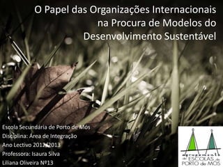 O Papel das Organizações Internacionais
na Procura de Modelos do
Desenvolvimento Sustentável
Escola Secundária de Porto de Mós
Disciplina: Área de Integração
Ano Lectivo 2012/2013
Professora: Isaura Silva
Liliana Oliveira Nº13
 