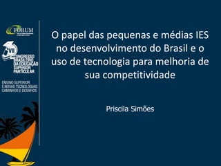 O papel das pequenas e médias IES
no desenvolvimento do Brasil e o
uso de tecnologia para melhoria de
sua competitividade
Priscila Simões
 