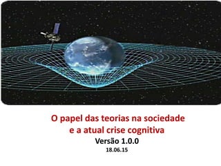 O papel das teorias na sociedade
e a atual crise cognitiva
Versão 1.0.0
18.06.15
 