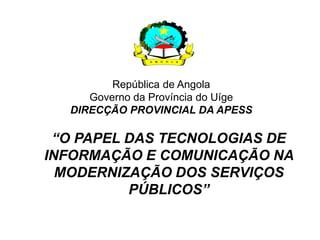 República de Angola
     Governo da Província do Uíge
  DIRECÇÃO PROVINCIAL DA APESS

 “O PAPEL DAS TECNOLOGIAS DE
INFORMAÇÃO E COMUNICAÇÃO NA
  MODERNIZAÇÃO DOS SERVIÇOS
          PÚBLICOS”
 
