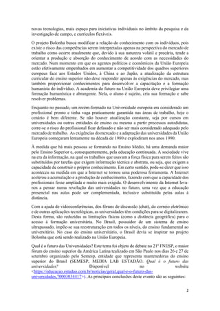 2
novas tecnologias, mais espaço para iniciativas individuais no âmbito da pesquisa e da
investigação de campo, e currículos flexíveis.
O projeto Bolonha busca modificar a relação do conhecimento com os indivíduos, pois
existe o risco das competências serem interpretadas apenas na perspectiva do mercado de
trabalho como ocorre atualmente que, devido à sua natureza volátil e precária, tende a
orientar a produção e absorção do conhecimento de acordo com as necessidades do
mercado. Num momento em que os agentes políticos e econômicos da União Europeia
estão efetivamente empenhados em aumentar a competitividade dos quadros superiores
europeus face aos Estados Unidos, à China e ao Japão, a atualização da estrutura
curricular do ensino superior não deve responder apenas às exigências do mercado, mas
também proporcionar conhecimentos para desenvolver a capacitação e a formação
humanista do indivíduo. A academia do futuro na União Europeia deve privilegiar uma
formação humanística e abrangente. Nela, o aluno é sujeito, cria sua formação e sabe
resolver problemas.
Enquanto no passado, um recém-formado na Universidade europeia era considerado um
profissional pronto e tinha vaga praticamente garantida nas áreas de trabalho, hoje o
cenário é bem diferente. Se não houver atualização constante, seja por cursos em
universidades ou outras entidades de ensino ou mesmo a partir processos autodidatas,
corre-se o risco do profissional ficar defasado e não ser mais considerado adequado pelo
mercado de trabalho. As exigências do mercado e a adaptação das universidades da União
Europeia começaram lentamente na década de 1980 e explodiram nos anos 1990.
À medida que há mais pessoas se formando no Ensino Médio, há uma demanda maior
pelo Ensino Superior e, consequentemente, pela educação continuada. A sociedade vive
na era da informação, na qual os trabalhos que usavam a força física para serem feitos são
substituídos por tarefas que exigem informação técnica e abstrata, ou seja, que exigem a
capacidade de construir o próprio conhecimento. Em certo sentido, pode-se dizer que isso
aconteceu na medida em que a Internet se tornou uma poderosa ferramenta. A Internet
acelerou a acumulação e a produção de conhecimento, fazendo com que a capacidade dos
profissionais fosse ampliada e muito mais exigida. O desenvolvimento da Internet leva-
nos a pensar numa revolução das universidades no futuro, uma vez que a educação
presencial nas aulas pode ser complementada, inclusive substituída pelas aulas à
distância.
Com a ajuda de videoconferências, dos fóruns de discussão (chat), do correio eletrônico
e de outras aplicações tecnológicas, as universidades têm condições para se digitalizarem.
Desta forma, são reduzidas as limitações físicas (como a distância geográfica) para o
acesso à formação universitária. No Brasil, possuidor de um sistema de ensino
ultrapassado, impõe-se sua reestruturação em todos os níveis, do ensino fundamental ao
universitário. No caso do ensino universitário, o Brasil devia se inspirar no projeto
Bolonha que está sendo realizado na União Europeia.
Qual é o futuro das Universidades? Este tema foi objeto de debate no 21º FNESP, o maior
fórum do ensino superior da América Latina tealizado em São Paulo nos dias 26 e 27 de
setembro organizado pelo Semesp, entidade que representa mantenedoras do ensino
superior do Brasil (SEMESP, MEDIA LAB ESTADÃO. Qual é o futuro das
universidades? Disponível no website
<https://educacao.estadao.com.br/noticias/geral,qual-e-o-futuro-das-
universidades,70003034417>). As principais conclusões deste evento são as seguintes:
 