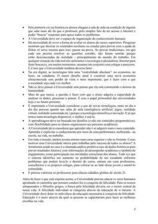 3
 Pela primeira vez na história os alunos chegam à sala de aula na condição de alguém
que sabe mais até do que o professor, pelo simples fato de ter acesso à Internet e
poder “buscar” respostas para quase todos os problemas.
 A Universidade deve ser o espaço de organização do conhecimento humano.
 Há necessidade de rever a forma de avaliar os alunos de cursos superiores. Pesquisas
mostram que decorar os conteúdos escolares ou estudar para provas com a ajuda de
fichas só serve mesmo para isso: passar na prova. As provas tradicionais, em que
cada um precisa resolver as questões sozinho, não fazem sentido porque
estão desconectadas da realidade - principalmente do mundo do trabalho. Em
qualquer situação da vida real nós utilizamos a tecnologia (calculadoras, Internet para
fazer buscas) e, em muitos momentos, atuamos em conjunto com colegas e parceiros.
E é isso que a Universidade também deveria fazer.
 Na era digital, as tecnologias têm uma “centralidade absoluta”: na economia, no
lazer, na cidadania. O maior desafio atual é construir uma nova economia
ultraconectada sem perder de vista o mais importante, que é fazer com a que
a sociedade seja cada vez melhor.
 Não se deve pensar a Universidade sem pensar que ela está construindo o destino da
humanidade.
 Mais do que nunca, a questão é fazer com que o aluno adquira a capacidade de
analisar os dados, processar e pensar. É esse o papel primordial das universidades
hoje e no futuro próximo.
 É importante a Universidade considerar o uso de novas tecnologias, tanto no dia a
dia das pessoas quanto nas salas de aula (inteligência artificial, jogos, realidade
virtual, realidade aumentada etc.) porque a tecnologia intensifica a inovação. E já que
temos tanta tecnologia disponível, o melhor é usá-la.
 A aprendizagem deve ser baseada em desafios (e não em conteúdos programáticos),
com flexibilidade para os alunos organizarem seu percurso acadêmico.
 A Universidade deve considerar que aprender não é só adquirir mais e mais conteúdo.
Aprender é explicitar o conhecimento por meio de uma performance melhorada - na
escola, na vida, no trabalho.
 Em todo o mundo, muitos jovens entram num curso superior e não se formam. Como
motivar uma Universidade inteira para trabalhar pelo sucesso de todos os alunos? A
ferramenta usada no caso é a chamada análise preditiva (uso de dados históricos para
prever resultados futuros), com informações de desempenho acadêmico e também de
engajamento, como participação nas atividades extraclasse dos alunos. Toda vez que
o sistema identifica um aumento na probabilidade de um estudante enfrentar
problemas que podem levá-lo a desistir do curso, entram em cena professores,
conselheiros e os próprios colegas, para colocar-se ao lado desse jovem e mantê-lo
estimulado.
 É preciso valorizar os professores para educar cidadãos globais do século 21.
Além de fazer o que está exposto acima, a Universidade precisa educar os seres humanos
apontando os caminhos que possam conduzi-los à conquista da felicidade. Para os nossos
antepassados e filósofos gregos, a busca pela felicidade deveria ser o motor central da
nossa vida. A felicidade individual se conquista através da educação de si mesmo. A
Universidade deve dotar os indivíduos da educação necessária à conquista da felicidade.
Educação é o meio através da qual as pessoas se capacitariam para fazer as melhores
escolhas na vida.
 
