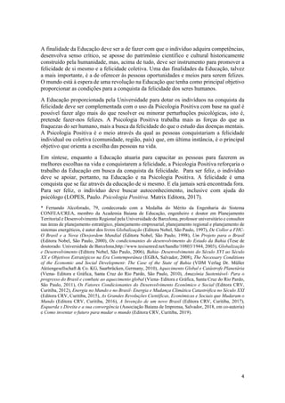 4
A finalidade da Educação deve ser a de fazer com que o indivíduo adquira competências,
desenvolva senso crítico, se aposse do patrimônio científico e cultural historicamente
construído pela humanidade, mas, acima de tudo, deve ser instrumento para promover a
felicidade de si mesmo e a felicidade coletiva. Uma das finalidades da Educação, talvez
a mais importante, é a de oferecer às pessoas oportunidades e meios para serem felizes.
O mundo está à espera de uma revolução na Educação que tenha como principal objetivo
proporcionar as condições para a conquista da felicidade dos seres humanos.
A Educação proporcionada pela Universidade para dotar os indivíduos na conquista da
felicidade deve ser complementada com o uso da Psicologia Positiva com base na qual é
possível fazer algo mais do que resolver ou minorar perturbações psicológicas, isto é,
pretende fazer-nos felizes. A Psicologia Positiva trabalha mais as forças do que as
fraquezas do ser humano, mais a busca da felicidade do que o estudo das doenças mentais.
A Psicologia Positiva é o meio através da qual as pessoas conquistariam a felicidade
individual ou coletiva (comunidade, região, país) que, em última instância, é o principal
objetivo que orienta a escolha das pessoas na vida.
Em síntese, enquanto a Educação atuaria para capacitar as pessoas para fazerem as
melhores escolhas na vida e conquistarem a felicidade, a Psicologia Positiva reforçaria o
trabalho da Educação em busca da conquista da felicidade. Para ser feliz, o indivíduo
deve se apoiar, portanto, na Educação e na Psicologia Positiva. A felicidade é uma
conquista que se faz através da educação de si mesmo. E ela jamais será encontrada fora.
Para ser feliz, o indivíduo deve buscar autoconhecimento, inclusive com ajuda do
psicólogo (LOPES, Paulo. Psicologia Positiva. Matrix Editora, 2017).
* Fernando Alcoforado, 79, condecorado com a Medalha do Mérito da Engenharia do Sistema
CONFEA/CREA, membro da Academia Baiana de Educação, engenheiro e doutor em Planejamento
Territorial e Desenvolvimento Regional pela Universidade de Barcelona, professor universitário e consultor
nas áreas de planejamento estratégico, planejamento empresarial, planejamento regional e planejamento de
sistemas energéticos, é autor dos livros Globalização (Editora Nobel, São Paulo, 1997), De Collor a FHC-
O Brasil e a Nova (Des)ordem Mundial (Editora Nobel, São Paulo, 1998), Um Projeto para o Brasil
(Editora Nobel, São Paulo, 2000), Os condicionantes do desenvolvimento do Estado da Bahia (Tese de
doutorado. Universidade de Barcelona,http://www.tesisenred.net/handle/10803/1944, 2003), Globalização
e Desenvolvimento (Editora Nobel, São Paulo, 2006), Bahia- Desenvolvimento do Século XVI ao Século
XX e Objetivos Estratégicos na Era Contemporânea (EGBA, Salvador, 2008), The Necessary Conditions
of the Economic and Social Development- The Case of the State of Bahia (VDM Verlag Dr. Müller
Aktiengesellschaft & Co. KG, Saarbrücken, Germany, 2010), Aquecimento Global e Catástrofe Planetária
(Viena- Editora e Gráfica, Santa Cruz do Rio Pardo, São Paulo, 2010), Amazônia Sustentável- Para o
progresso do Brasil e combate ao aquecimento global (Viena- Editora e Gráfica, Santa Cruz do Rio Pardo,
São Paulo, 2011), Os Fatores Condicionantes do Desenvolvimento Econômico e Social (Editora CRV,
Curitiba, 2012), Energia no Mundo e no Brasil- Energia e Mudança Climática Catastrófica no Século XXI
(Editora CRV, Curitiba, 2015), As Grandes Revoluções Científicas, Econômicas e Sociais que Mudaram o
Mundo (Editora CRV, Curitiba, 2016), A Invenção de um novo Brasil (Editora CRV, Curitiba, 2017),
Esquerda x Direita e a sua convergência (Associação Baiana de Imprensa, Salvador, 2018, em co-autoria)
e Como inventar o futuro para mudar o mundo (Editora CRV, Curitiba, 2019).
 
