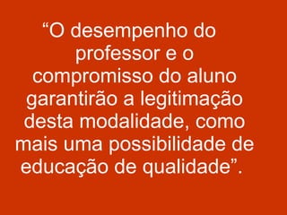 “ O desempenho do professor e o compromisso do aluno garantirão a legitimação desta modalidade, como mais uma possibilidade de educação de qualidade”.  