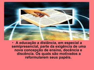 A educação a distância, em especial a semipresencial, parte da exigência de uma nova concepção de ensino, docência e  discência. Os quais são motivados a reformularem seus papéis.   
