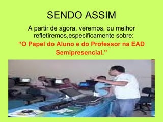 SENDO ASSIM A partir de agora, veremos, ou melhor refletiremos,especificamente sobre:  “ O Papel do Aluno e do Professor na EAD  Semipresencial.” 
