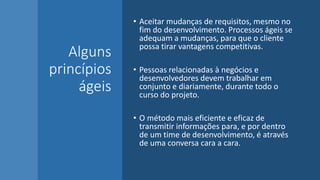 Alguns
princípios
ágeis
• Aceitar mudanças de requisitos, mesmo no
fim do desenvolvimento. Processos ágeis se
adequam a mudanças, para que o cliente
possa tirar vantagens competitivas.
• Pessoas relacionadas à negócios e
desenvolvedores devem trabalhar em
conjunto e diariamente, durante todo o
curso do projeto.
• O método mais eficiente e eficaz de
transmitir informações para, e por dentro
de um time de desenvolvimento, é através
de uma conversa cara a cara.
 