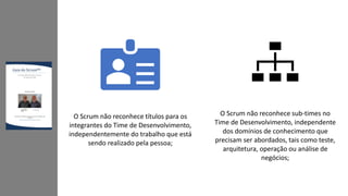 O Scrum não reconhece títulos para os
integrantes do Time de Desenvolvimento,
independentemente do trabalho que está
sendo realizado pela pessoa;
O Scrum não reconhece sub-times no
Time de Desenvolvimento, independente
dos domínios de conhecimento que
precisam ser abordados, tais como teste,
arquitetura, operação ou análise de
negócios;
 