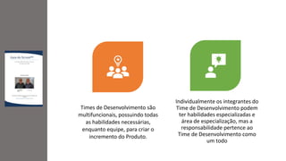 Times de Desenvolvimento são
multifuncionais, possuindo todas
as habilidades necessárias,
enquanto equipe, para criar o
incremento do Produto.
Individualmente os integrantes do
Time de Desenvolvimento podem
ter habilidades especializadas e
área de especialização, mas a
responsabilidade pertence ao
Time de Desenvolvimento como
um todo
 