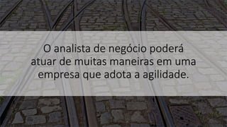 O analista de negócio poderá
atuar de muitas maneiras em uma
empresa que adota a agilidade.
 