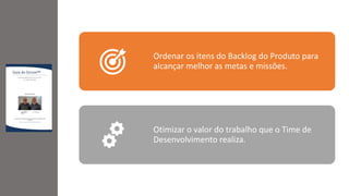 Ordenar os itens do Backlog do Produto para
alcançar melhor as metas e missões.
Otimizar o valor do trabalho que o Time de
Desenvolvimento realiza.
 