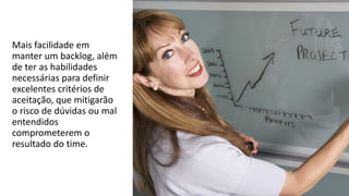 Mais facilidade em
manter um backlog, além
de ter as habilidades
necessárias para definir
excelentes critérios de
aceitação, que mitigarão
o risco de dúvidas ou mal
entendidos
comprometerem o
resultado do time.
 