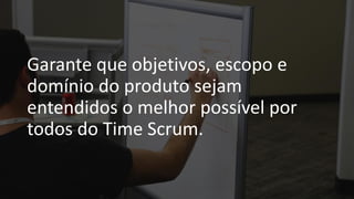 Garante que objetivos, escopo e
domínio do produto sejam
entendidos o melhor possível por
todos do Time Scrum.
 